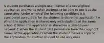 A student purchases a single-user license of a copyrighted application and wants other students to be able to use it at the same time. Under which of the following conditions is it considered acceptable for the student to share the application? A When the application is shared only with students at the same school B When the application is shared on a peer-to-peer network C When the student gets permission from the copyright owner of the application D When the student makes a copy of the application for another student to use only once