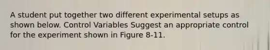 A student put together two different experimental setups as shown below. Control Variables Suggest an appropriate control for the experiment shown in Figure 8-11.