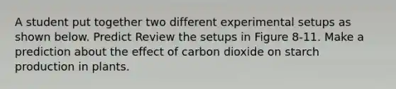 A student put together two different experimental setups as shown below. Predict Review the setups in Figure 8-11. Make a prediction about the effect of carbon dioxide on starch production in plants.