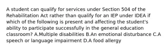 A student can qualify for services under Section 504 of the Rehabilitation Act rather than qualify for an IEP under IDEA if which of the following is present and affecting the student's ability to participate successfully in the general education classroom? A.Multiple disabilities B.An emotional disturbance C.A speech or language impairment D.A food allergy