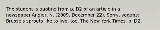 The student is quoting from p. D2 of an article in a newspaper.Angier, N. (2009, December 22). Sorry, vegans: Brussels sprouts like to live, too. The New York Times, p. D2.