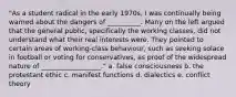 "As a student radical in the early 1970s, I was continually being warned about the dangers of __________. Many on the left argued that the general public, specifically the working classes, did not understand what their real interests were. They pointed to certain areas of working-class behaviour, such as seeking solace in football or voting for conservatives, as proof of the widespread nature of __________________." a. false consciousness b. the protestant ethic c. manifest functions d. dialectics e. conflict theory