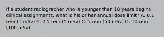 If a student radiographer who is younger than 18 years begins clinical assignments, what is his or her annual dose limit? A. 0.1 rem (1 mSv) B. 0.5 rem (5 mSv) C. 5 rem (50 mSv) D. 10 rem (100 mSv)