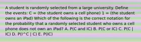 A student is randomly selected from a large university. Define the events: C = (the student owns a cell phone) 1 = (the student owns an iPad) Which of the following is the correct notation for the probability that a randomly selected student who owns a cell phone does not own an iPad? A. P(C and IC) B. P(C or IC) C. P(C | IC) D. P(I^C | C) E. P(IC)