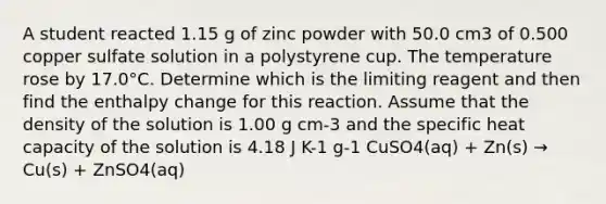 A student reacted 1.15 g of zinc powder with 50.0 cm3 of 0.500 copper sulfate solution in a polystyrene cup. The temperature rose by 17.0°C. Determine which is the limiting reagent and then find the enthalpy change for this reaction. Assume that the density of the solution is 1.00 g cm-3 and the specific heat capacity of the solution is 4.18 J K-1 g-1 CuSO4(aq) + Zn(s) → Cu(s) + ZnSO4(aq)