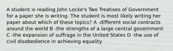 A student is reading John Locke's Two Treatises of Government for a paper she is writing. The student is most likely writing her paper about which of these topics? A -different social contracts around the world B -the strengths of a large central government C -the expansion of suffrage in the United States D -the use of civil disobedience in achieving equality