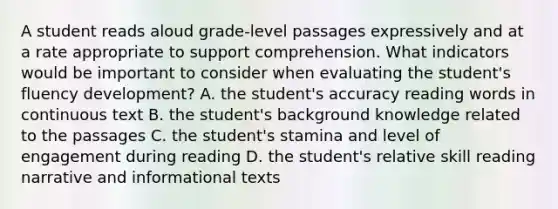 A student reads aloud grade-level passages expressively and at a rate appropriate to support comprehension. What indicators would be important to consider when evaluating the student's fluency development? A. the student's accuracy reading words in continuous text B. the student's background knowledge related to the passages C. the student's stamina and level of engagement during reading D. the student's relative skill reading narrative and informational texts