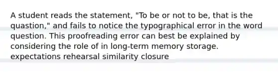 A student reads the statement, "To be or not to be, that is the quastion," and fails to notice the typographical error in the word question. This proofreading error can best be explained by considering the role of in long-term memory storage. expectations rehearsal similarity closure