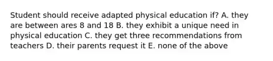 Student should receive adapted physical education if? A. they are between ares 8 and 18 B. they exhibit a unique need in physical education C. they get three recommendations from teachers D. their parents request it E. none of the above