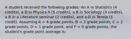 A student received the following grades: An A in Statistics (4 credits), a D in Physics II (5 credits), a B in Sociology (3 credits), a B in a Literature seminar (2 credits), and a D in Tennis (1 credit). Assuming A = 4 grade points, B = 3 grade points, C = 2 grade points, D = 1 grade point, and F = 0 grade points, the student's grade point average is: