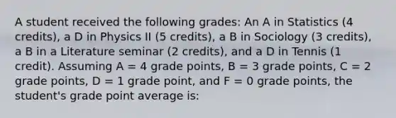 A student received the following grades: An A in Statistics (4 credits), a D in Physics II (5 credits), a B in Sociology (3 credits), a B in a Literature seminar (2 credits), and a D in Tennis (1 credit). Assuming A = 4 grade points, B = 3 grade points, C = 2 grade points, D = 1 grade point, and F = 0 grade points, the student's grade point average is: