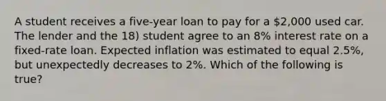 A student receives a five-year loan to pay for a 2,000 used car. The lender and the 18) student agree to an 8% interest rate on a fixed-rate loan. Expected inflation was estimated to equal 2.5%, but unexpectedly decreases to 2%. Which of the following is true?