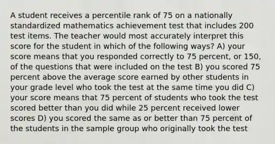 A student receives a percentile rank of 75 on a nationally standardized mathematics achievement test that includes 200 test items. The teacher would most accurately interpret this score for the student in which of the following ways? A) your score means that you responded correctly to 75 percent, or 150, of the questions that were included on the test B) you scored 75 percent above the average score earned by other students in your grade level who took the test at the same time you did C) your score means that 75 percent of students who took the test scored better than you did while 25 percent received lower scores D) you scored the same as or better than 75 percent of the students in the sample group who originally took the test