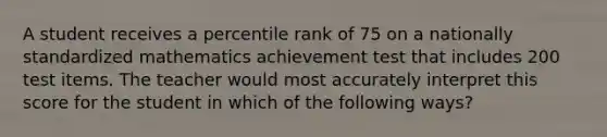 A student receives a percentile rank of 75 on a nationally standardized mathematics achievement test that includes 200 test items. The teacher would most accurately interpret this score for the student in which of the following ways?