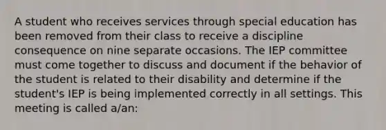 A student who receives services through special education has been removed from their class to receive a discipline consequence on nine separate occasions. The IEP committee must come together to discuss and document if the behavior of the student is related to their disability and determine if the student's IEP is being implemented correctly in all settings. This meeting is called a/an: