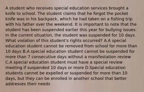 A student who receives special education services brought a knife to school. The student claims that he forgot the pocket knife was in his backpack, which he had taken on a fishing trip with his father over the weekend. It is important to note that the student has been suspended earlier this year for bullying issues. In the current situation, the student was suspended for 10 days. What violation of this student's rights occurred? A.A special education student cannot be removed from school for more than 10 days B.A special education student cannot be suspended for more than 7 consecutive days without a manifestation review C.A special education student must have a special review meeting if suspended 10 days or more D.Special education students cannot be expelled or suspended for more than 10 days, but they can be enrolled in another school that better addresses their needs