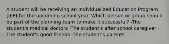 A student will be receiving an Individualized Education Program (IEP) for the upcoming school year. Which person or group should be part of the planning team to make it successful? -The student's medical doctors -The student's after school caregiver -The student's good friends -The student's parents