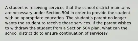 A student is receiving services that the school district maintains are necessary under Section 504 in order to provide the student with an appropriate education. The student's parent no longer wants the student to receive those services. If the parent wishes to withdraw the student from a Section 504 plan, what can the school district do to ensure continuation of services?