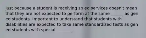 Just because a student is receiving sp ed services doesn't mean that they are not expected to perform at the same ______ as gen ed students. Important to understand that students with disabilities are expected to take same standardized tests as gen ed students with special ________.