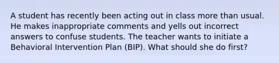 A student has recently been acting out in class more than usual. He makes inappropriate comments and yells out incorrect answers to confuse students. The teacher wants to initiate a Behavioral Intervention Plan (BIP). What should she do first?