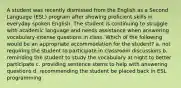 A student was recently dismissed from the English as a Second Language (ESL) program after showing proficient skills in everyday spoken English. The student is continuing to struggle with academic language and needs assistance when answering vocabulary-intense questions in class. Which of the following would be an appropriate accommodation for the student? a. not requiring the student to participate in classroom discussions b. reminding the student to study the vocabulary at night to better participate c. providing sentence stems to help with answering questions d. recommending the student be placed back in ESL programming