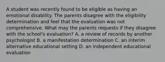 A student was recently found to be eligible as having an emotional disability. The parents disagree with the eligibility determination and feel that the evaluation was not comprehensive. What may the parents requests if they disagree with the school's evaluation? A. a review of records by another psychologist B. a manifestation determination C. an interim alternative educational setting D. an independent educational evaluation