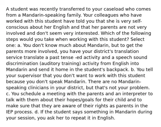 A student was recently transferred to your caseload who comes from a Mandarin-speaking family. Your colleagues who have worked with this student have told you that she is very self-conscious about her English and that her parents are not very involved and don't seem very interested. Which of the following steps would you take when working with this student? Select one: a. You don't know much about Mandarin, but to get the parents more involved, you have your district's translation service translate a past tense -ed activity and a speech sound discrimination (auditory training) activity from English into Mandarin and send it home in the student's backpack. b. You tell your supervisor that you don't want to work with this student because you don't speak Mandarin. There are no Mandarin-speaking clinicians in your district, but that's not your problem. c. You schedule a meeting with the parents and an interpreter to talk with them about their hopes/goals for their child and to make sure that they are aware of their rights as parents in the IEP process. d. If the student says something in Mandarin during your session, you ask her to repeat it in English.