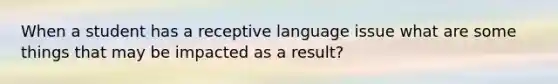 When a student has a receptive language issue what are some things that may be impacted as a result?