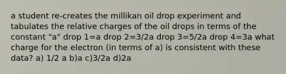 a student re-creates the millikan oil drop experiment and tabulates the relative charges of the oil drops in terms of the constant "a" drop 1=a drop 2=3/2a drop 3=5/2a drop 4=3a what charge for the electron (in terms of a) is consistent with these data? a) 1/2 a b)a c)3/2a d)2a