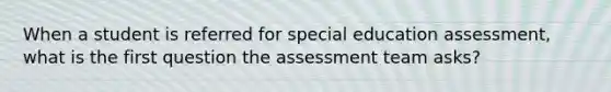 When a student is referred for special education assessment, what is the first question the assessment team asks?