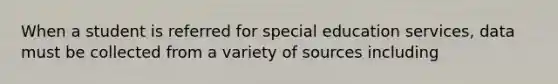 When a student is referred for special education services, data must be collected from a variety of sources including