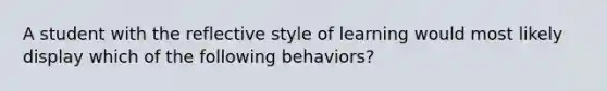 A student with the reflective style of learning would most likely display which of the following behaviors?