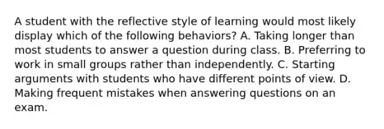 A student with the reflective style of learning would most likely display which of the following behaviors? A. Taking longer than most students to answer a question during class. B. Preferring to work in small groups rather than independently. C. Starting arguments with students who have different points of view. D. Making frequent mistakes when answering questions on an exam.