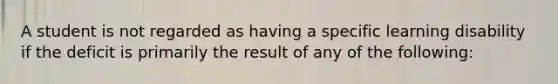 A student is not regarded as having a specific learning disability if the deficit is primarily the result of any of the following: