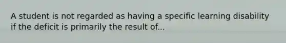 A student is not regarded as having a specific learning disability if the deficit is primarily the result of...