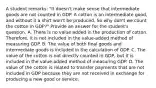 A student remarks: "It doesn't make sense that intermediate goods are not counted in GDP. A cotton is an intermediate good, and without it a shirt won't be produced. So why don't we count the cotton in GDP?" Provide an answer for the student's question. A. There is no value added in the production of cotton. Therefore, it is not included in the value-added method of measuring GDP. B. The value of both final goods and intermediate goods is included in the calculation of GDP. C. The value of the cotton is not directly counted in GDP, but it is included in the value-added method of measuring GDP. D. The value of the cotton is related to transfer payments that are not included in GDP because they are not received in exchange for producing a new good or service.