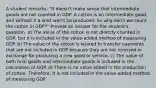 A student remarks: "It doesn't make sense that intermediate goods are not counted in GDP. A cotton is an intermediate good, and without it a shirt won't be produced. So why don't we count the cotton in GDP?" Provide an answer for the student's question. a) The value of the cotton is not directly counted in GDP, but it is included in the value-added method of measuring GDP. b) The value of the cotton is related to transfer payments that are not included in GDP because they are not received in exchange for producing a new good or service. c) The value of both final goods and intermediate goods is included in the calculation of GDP. d) There is no value added in the production of cotton. Therefore, it is not included in the value-added method of measuring GDP.