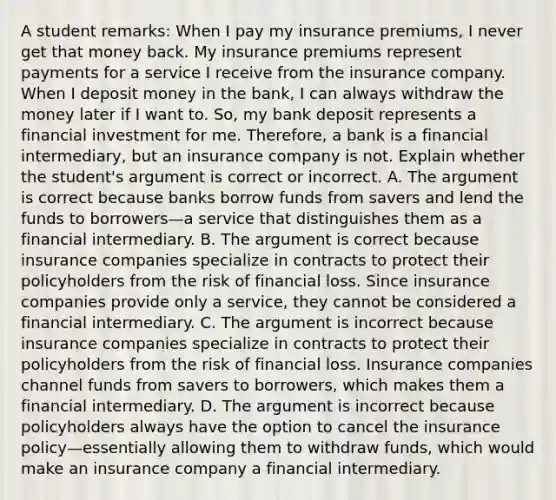 A student​ remarks: When I pay my insurance​ premiums, I never get that money back. My insurance premiums represent payments for a service I receive from the insurance company. When I deposit money in the​ bank, I can always withdraw the money later if I want to.​ So, my bank deposit represents a financial investment for me.​ Therefore, a bank is a financial​ intermediary, but an insurance company is not. Explain whether the​ student's argument is correct or incorrect. A. The argument is correct because banks borrow funds from savers and lend the funds to borrowers—a service that distinguishes them as a financial intermediary. B. The argument is correct because insurance companies specialize in contracts to protect their policyholders from the risk of financial loss. Since insurance companies provide only a​ service, they cannot be considered a financial intermediary. C. The argument is incorrect because insurance companies specialize in contracts to protect their policyholders from the risk of financial loss. Insurance companies channel funds from savers to​ borrowers, which makes them a financial intermediary. D. The argument is incorrect because policyholders always have the option to cancel the insurance policy—essentially allowing them to withdraw​ funds, which would make an insurance company a financial intermediary.