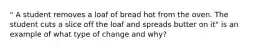 " A student removes a loaf of bread hot from the oven. The student cuts a slice off the loaf and spreads butter on it" is an example of what type of change and why?