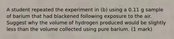 A student repeated the experiment in (b) using a 0.11 g sample of barium that had blackened following exposure to the air. Suggest why the volume of hydrogen produced would be slightly less than the volume collected using pure barium. (1 mark)