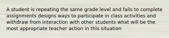 A student is repeating the same grade level and fails to complete assignments designs ways to participate in class activities and withdraw from interaction with other students what will be the most appropriate teacher action in this situation