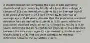 A student researcher compares the ages of cars owned by students and cars owned by faculty at a local state college. A sample of 211 cars owned by students had an average age of 6.88 years. A sample of 253 cars owned by faculty had an average age of 8.48 years. Assume that the population standard deviation for cars owned by students is 3.35 years, while the population standard deviation for cars owned by faculty is 3.38 years. Determine the 80 % confidence interval for the difference between the true mean ages for cars owned by students and faculty. Step 1 of 3: Find the point estimate for the true difference between the population means.