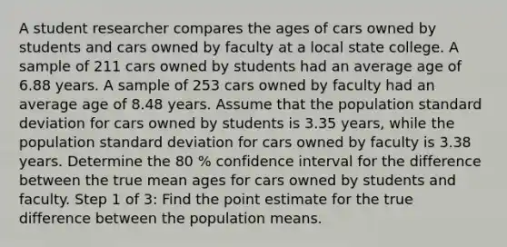 A student researcher compares the ages of cars owned by students and cars owned by faculty at a local state college. A sample of 211 cars owned by students had an average age of 6.88 years. A sample of 253 cars owned by faculty had an average age of 8.48 years. Assume that the population standard deviation for cars owned by students is 3.35 years, while the population standard deviation for cars owned by faculty is 3.38 years. Determine the 80 % confidence interval for the difference between the true mean ages for cars owned by students and faculty. Step 1 of 3: Find the point estimate for the true difference between the population means.