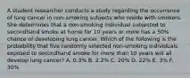 A student researcher conducts a study regarding the occurrence of lung cancer in non-smoking subjects who reside with smokers. She determines that a non-smoking individual subjected to secondhand smoke at home for 10 years or more has a 50% chance of developing lung cancer. Which of the following is the probability that five randomly selected non-smoking individuals exposed to secondhand smoke for more than 10 years will all develop lung cancer? A. 0.3% B. 2.2% C. 20% D. 22% E. 3% F. 30%