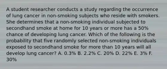 A student researcher conducts a study regarding the occurrence of lung cancer in non-smoking subjects who reside with smokers. She determines that a non-smoking individual subjected to secondhand smoke at home for 10 years or more has a 50% chance of developing lung cancer. Which of the following is the probability that five randomly selected non-smoking individuals exposed to secondhand smoke for more than 10 years will all develop lung cancer? A. 0.3% B. 2.2% C. 20% D. 22% E. 3% F. 30%