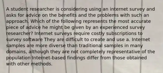 A student researcher is considering using an internet survey and asks for advice on the benefits and the problems with such an approach. Which of the following represents the most accurate piece of advice he might be given by an experienced survey researcher? Internet surveys require costly subscriptions to survey software They are difficult to create and use a. Internet samples are more diverse than traditional samples in many domains, although they are not completely representative of the population Internet-based findings differ from those obtained with other methods.