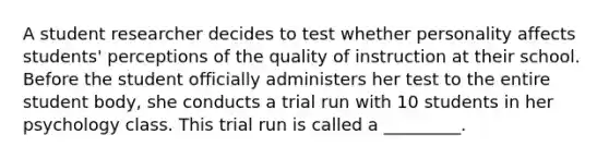 A student researcher decides to test whether personality affects students' perceptions of the quality of instruction at their school. Before the student officially administers her test to the entire student body, she conducts a trial run with 10 students in her psychology class. This trial run is called a _________.