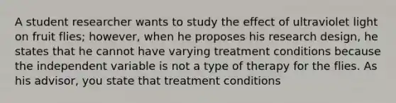 A student researcher wants to study the effect of ultraviolet light on fruit flies; however, when he proposes his research design, he states that he cannot have varying treatment conditions because the independent variable is not a type of therapy for the flies. As his advisor, you state that treatment conditions