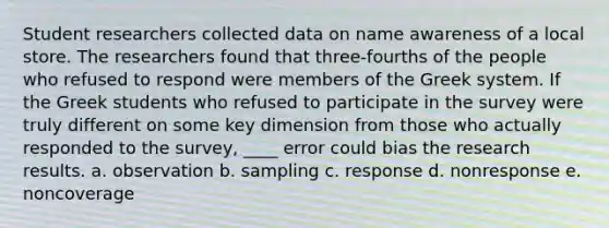 Student researchers collected data on name awareness of a local store. The researchers found that three-fourths of the people who refused to respond were members of the Greek system. If the Greek students who refused to participate in the survey were truly different on some key dimension from those who actually responded to the survey, ____ error could bias the research results. a. observation b. sampling c. response d. nonresponse e. noncoverage