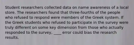 Student researchers collected data on name awareness of a local store. The researchers found that three-fourths of the people who refused to respond were members of the Greek system. If the Greek students who refused to participate in the survey were truly different on some key dimension from those who actually responded to the survey, ____ error could bias the research results.